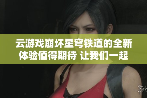 云游戏崩坏星穹铁道的全新体验值得期待 让我们一起探索这个奇幻世界