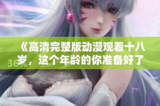 《高清完整版动漫观看十八岁，这个年龄的你准备好了吗》