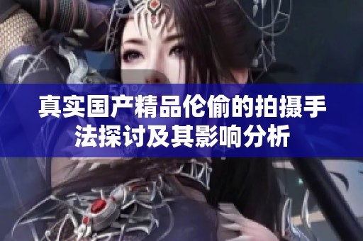 真实****伦偷的拍摄手法探讨及其影响分析