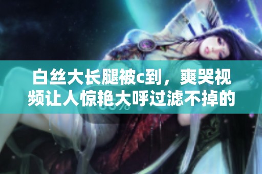 白丝大长腿被c到，爽哭视频让人惊艳大呼过滤不掉的视觉冲击