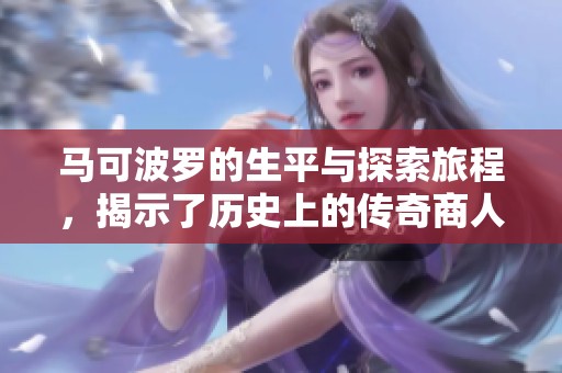 马可波罗的生平与探索旅程，揭示了历史上的传奇商人角色