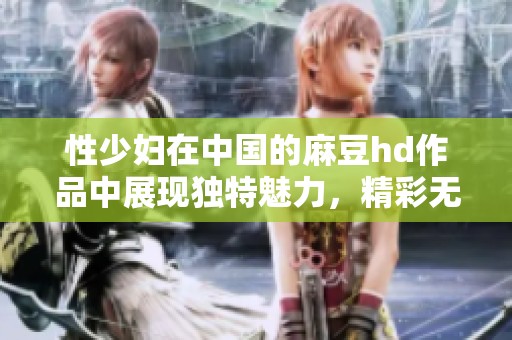 性少妇在中国的麻豆hd作品中展现独特魅力，精彩无限吸引眼球