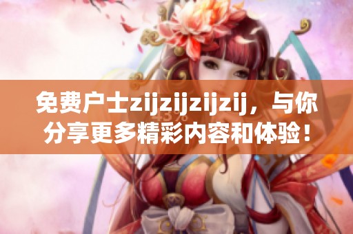 免费户士zijzijzijzij，与你分享更多精彩内容和体验！