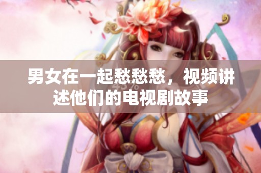 男女在一起愁愁愁，视频讲述他们的电视剧故事