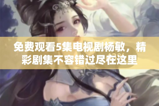 免费观看5集电视剧杨敏，精彩剧集不容错过尽在这里