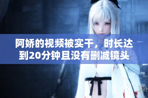 阿娇的视频被实干，时长达到20分钟且没有删减镜头内容。