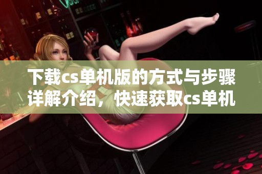 下载cs单机版的方式与步骤详解介绍，快速获取cs单机版游戏体验