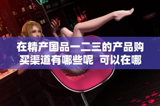在精产国品一二三的产品购买渠道有哪些呢  可以在哪里买到精产国品一二三的产品呢