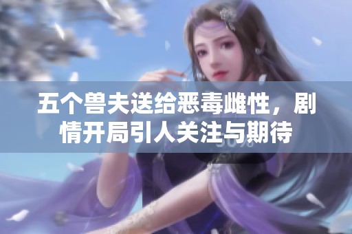 五个兽夫送给恶毒雌性，剧情开局引人关注与期待