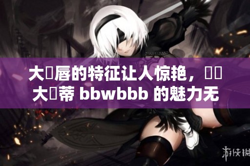 大陰唇的特征让人惊艳，這種大陰蒂 bbwbbb 的魅力无法抵挡