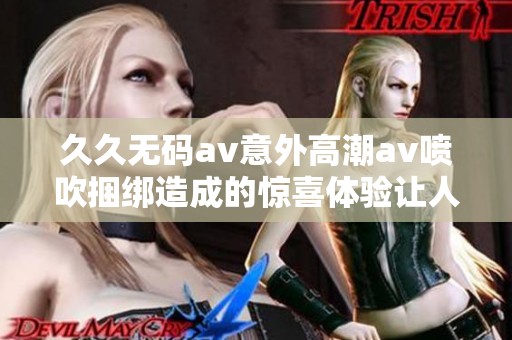 ******意外高潮**喷吹捆绑造成的惊喜体验让人难忘