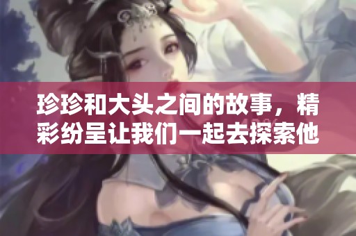 珍珍和大头之间的故事，精彩纷呈让我们一起去探索他们的世界
