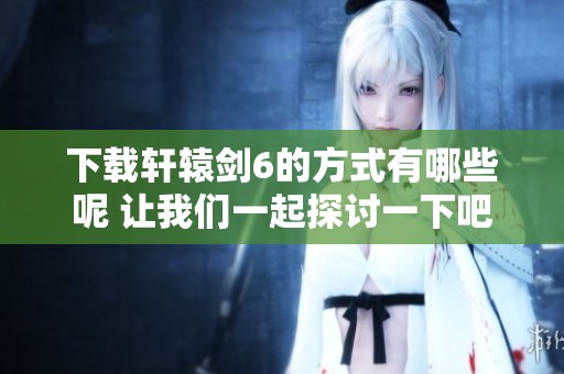 下载轩辕剑6的方式有哪些呢 让我们一起探讨一下吧