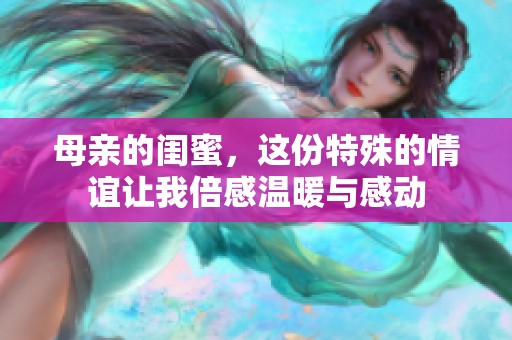 母亲的闺蜜，这份特殊的情谊让我倍感温暖与感动