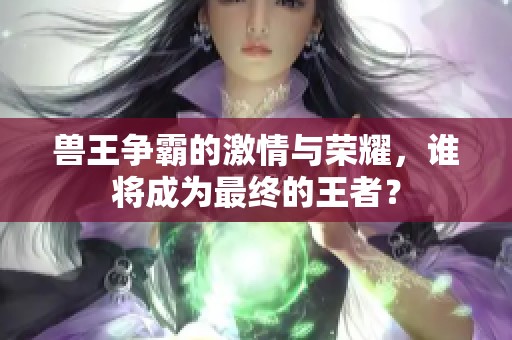 兽王争霸的激情与荣耀，谁将成为最终的王者？