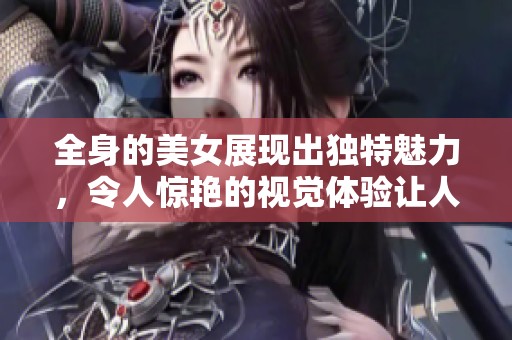 全身的美女展现出独特魅力，令人惊艳的视觉体验让人不禁注目
