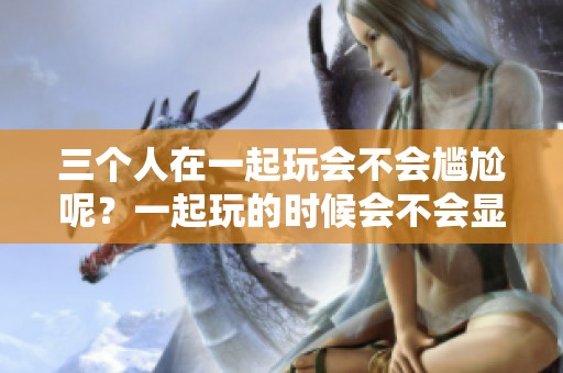 三个人在一起玩会不会尴尬呢？一起玩的时候会不会显得很尴尬？