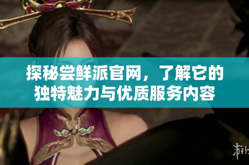 探秘尝鲜派官网，了解它的独特魅力与优质服务内容