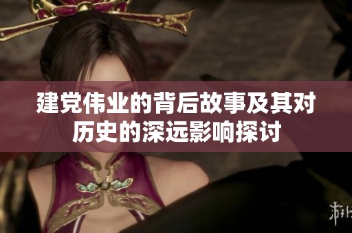 建党伟业的背后故事及其对历史的深远影响探讨