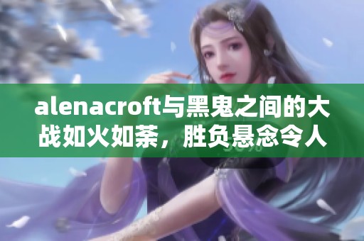 alenacroft与黑鬼之间的大战如火如荼，胜负悬念令人期待