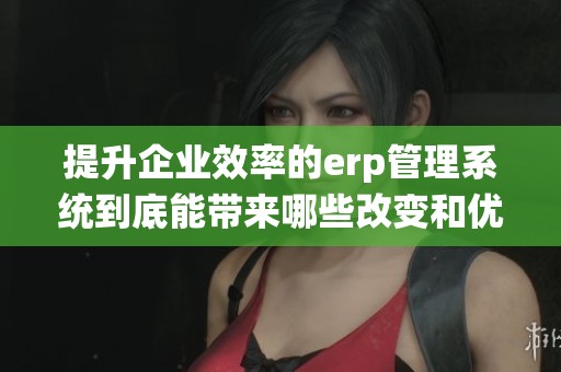 提升企业效率的erp管理系统到底能带来哪些改变和优势呢