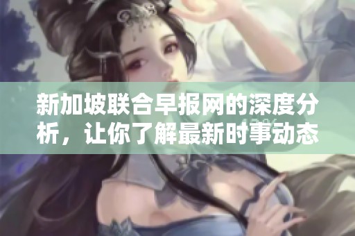 新加坡联合早报网的深度分析，让你了解最新时事动态与政策解读