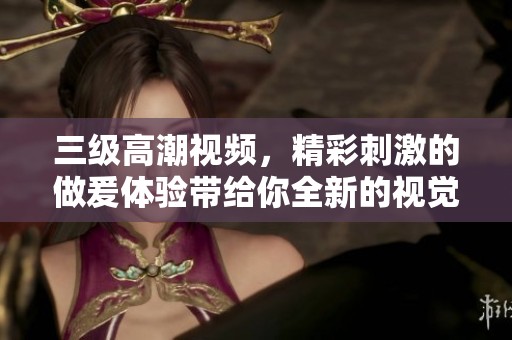三级高潮视频，精彩刺激的做爰体验带给你全新的视觉享受！