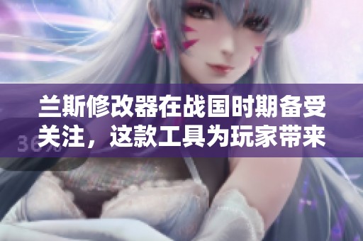 兰斯修改器在战国时期备受关注，这款工具为玩家带来了全新体验与乐趣