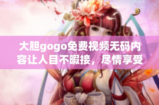 大胆gogo免费视频**内容让人目不暇接，尽情享受其中的无限魅力