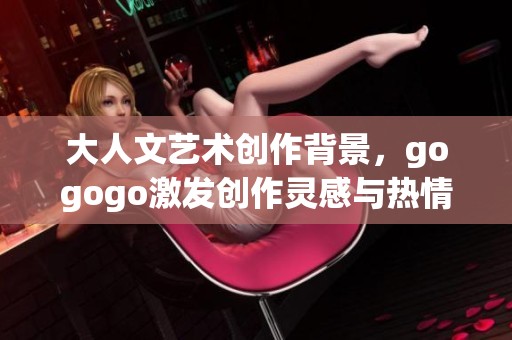 大人文艺术创作背景，gogogo激发创作灵感与热情之旅