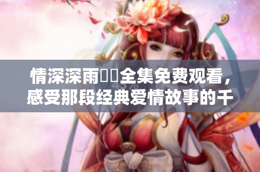 情深深雨濛濛全集免费观看，感受那段经典爱情故事的千丝万缕