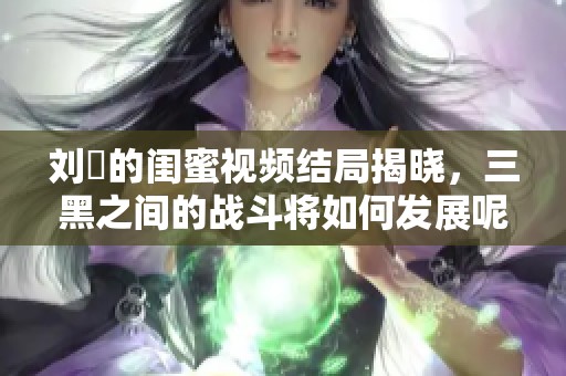 刘玥的闺蜜视频结局揭晓，三黑之间的战斗将如何发展呢