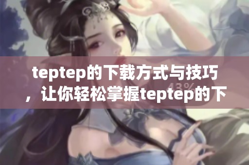 teptep的下载方式与技巧，让你轻松掌握teptep的下载安装方法