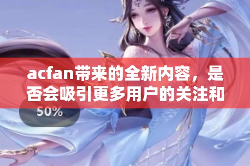 acfan带来的全新内容，是否会吸引更多用户的关注和参与呢