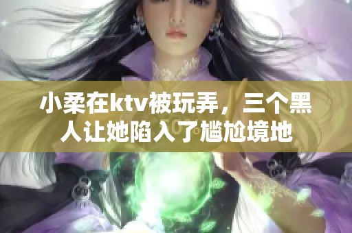 小柔在ktv被玩弄，三个黑人让她陷入了尴尬境地