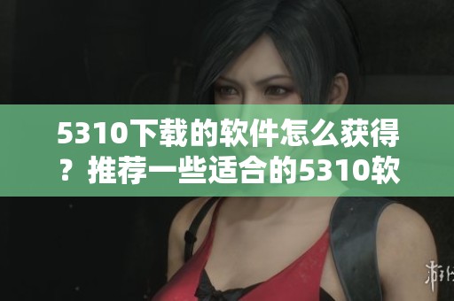 5310下载的软件怎么获得？推荐一些适合的5310软件下载渠道