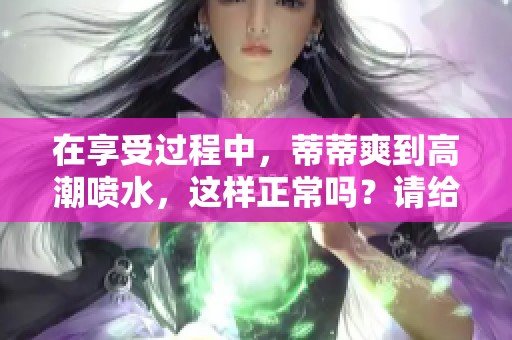 在享受过程中，蒂蒂爽到高潮喷水，这样正常吗？请给予解释。