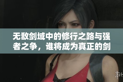 无敌剑域中的修行之路与强者之争，谁将成为真正的剑王