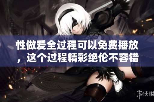 性做爰全过程可以免费播放，这个过程精彩绝伦不容错过