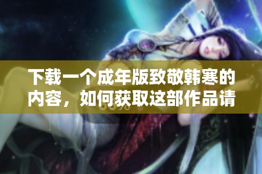 下载一个成年版致敬韩寒的内容，如何获取这部作品请看这里