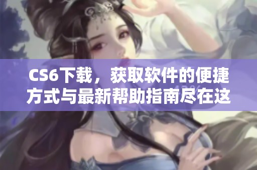 CS6下载，获取软件的便捷方式与最新帮助指南尽在这里