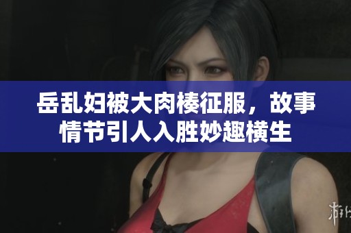岳乱妇被大肉楱征服，故事情节引人入胜妙趣横生