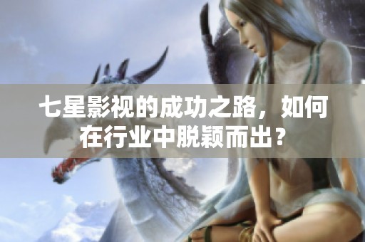 七星影视的成功之路，如何在行业中脱颖而出？