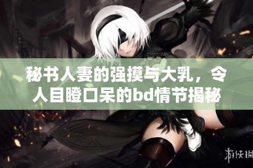 秘书人妻的强摸与大乳，令人目瞪口呆的bd情节揭秘