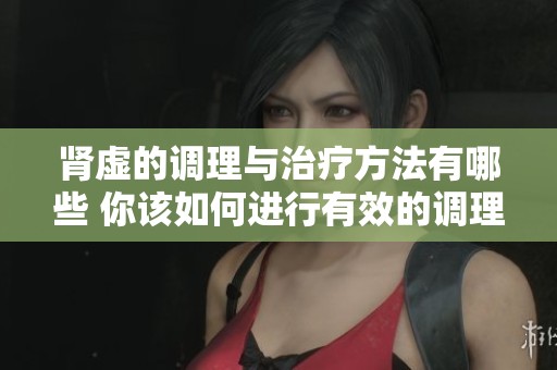 肾虚的调理与治疗方法有哪些 你该如何进行有效的调理和治疗呢