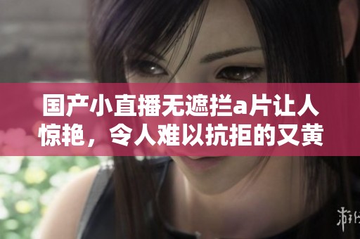 国产小直播无遮拦**让人惊艳，令人难以抗拒的又黄又爽体验