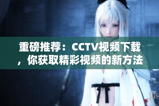 重磅推荐：CCTV视频下载，你获取精彩视频的新方法