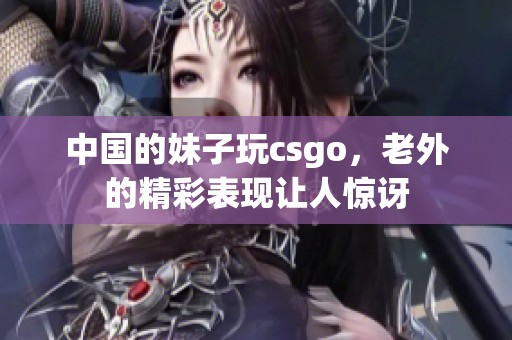 中国的妹子玩csgo，老外的精彩表现让人惊讶