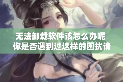 无法卸载软件该怎么办呢 你是否遇到过这样的困扰请看这里