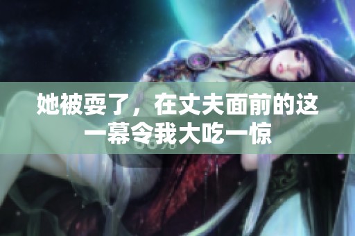 她被耍了，在丈夫面前的这一幕令我大吃一惊